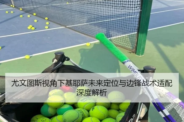 尤文图斯视角下基耶萨未来定位与边锋战术适配深度解析